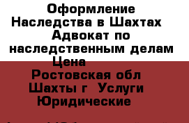 Оформление Наследства в Шахтах.  Адвокат по наследственным делам › Цена ­ 10 000 - Ростовская обл., Шахты г. Услуги » Юридические   